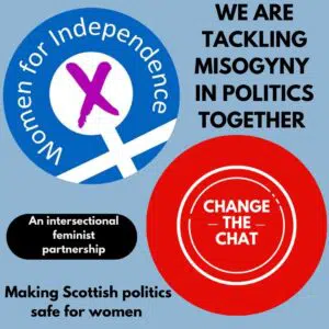 Women for Independence and Change the Chat partnership graphic. We are tackling misogyny in politics together. Making Scottish Politics safe for women. Women for Independence and Change the Chat is an Intersectional, feminist partnership.